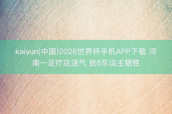 kaiyun(中国)2026世界杯手机APP下载 河南一足疗店活气 致6东谈主牺牲