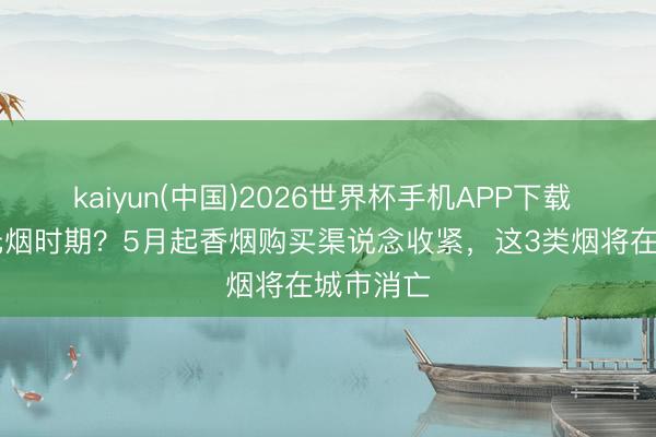 kaiyun(中国)2026世界杯手机APP下载 告别10元烟时期？5月起香烟购买渠说念收紧，这3类烟将在城市消亡