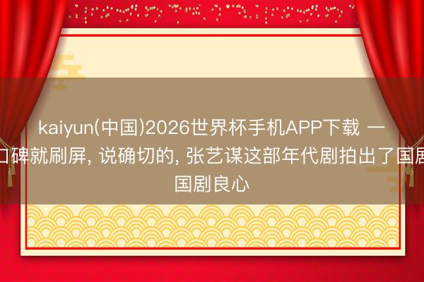 kaiyun(中国)2026世界杯手机APP下载 一开播口碑就刷屏， 说确切的， 张艺谋这部年代剧拍出了国剧良心