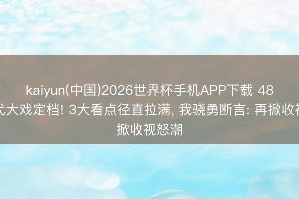 kaiyun(中国)2026世界杯手机APP下载 48集年代大戏定档! 3大看点径直拉满， 我骁勇断言: 再掀收视怒潮