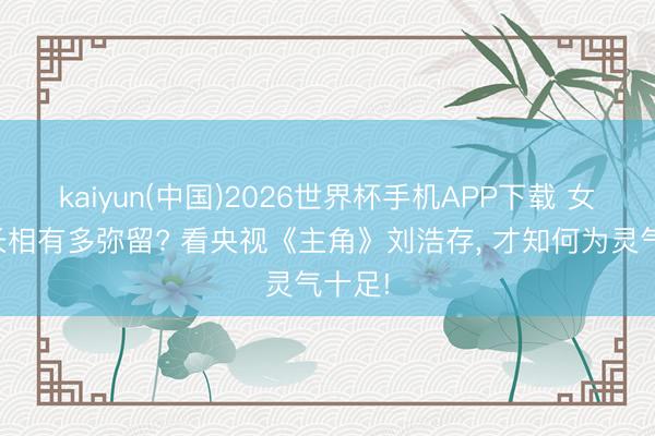 kaiyun(中国)2026世界杯手机APP下载 女演员长相有多弥留? 看央视《主角》刘浩存， 才知何为灵气十足!
