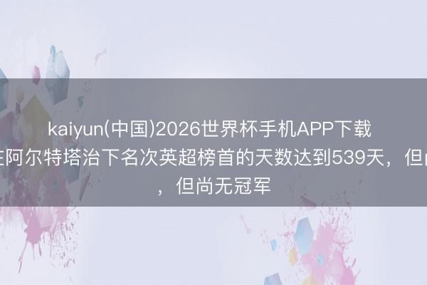 kaiyun(中国)2026世界杯手机APP下载 阿森纳在阿尔特塔治下名次英超榜首的天数达到539天，但尚无冠军