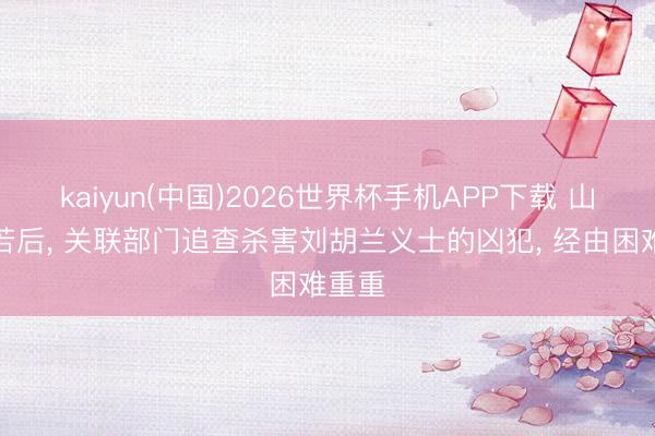 kaiyun(中国)2026世界杯手机APP下载 山西自若后， 关联部门追查杀害刘胡兰义士的凶犯， 经由困难重重