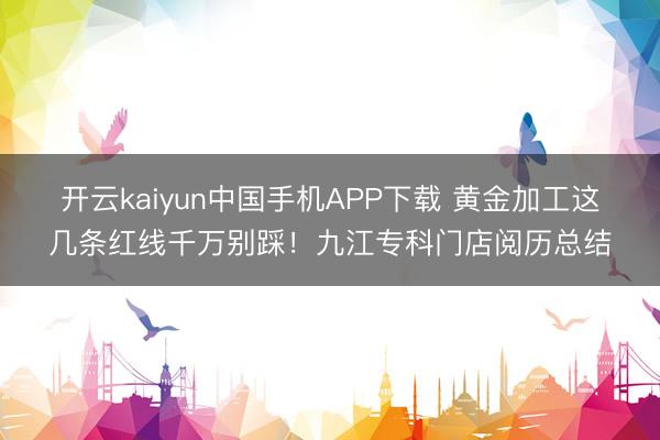 开云kaiyun中国手机APP下载 黄金加工这几条红线千万别踩！九江专科门店阅历总结