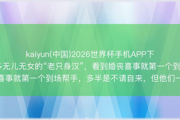 kaiyun(中国)2026世界杯手机APP下载 老话说，在农村，许多无儿无女的“老只身汉”，看到婚丧喜事就第一个到场帮手，多半是不请自来，但他们一般不会随礼