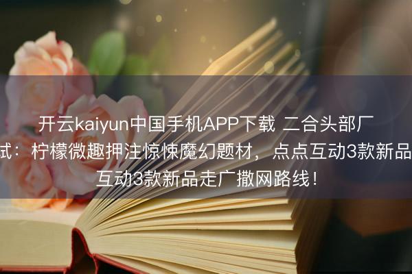 开云kaiyun中国手机APP下载 二合头部厂商加快新游测试：柠檬微趣押注惊悚魔幻题材，点点互动3款新品走广撒网路线！