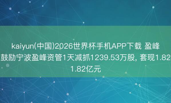 kaiyun(中国)2026世界杯手机APP下载 盈峰环境鼓励宁波盈峰资管1天减抓1239.53万股， 套现1.82亿元