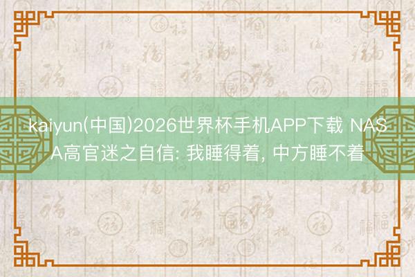 kaiyun(中国)2026世界杯手机APP下载 NASA高官迷之自信: 我睡得着， 中方睡不着