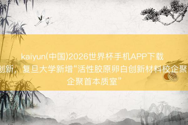 kaiyun(中国)2026世界杯手机APP下载 领跑胶原创新,复旦大学新增“活性胶原卵白创新材料校企聚首本质室”