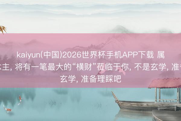 kaiyun(中国)2026世界杯手机APP下载 属兔东说念主， 将有一笔最大的“横财”莅临于你， 不是玄学， 准备理睬吧