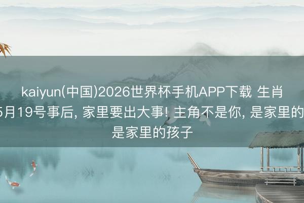 kaiyun(中国)2026世界杯手机APP下载 生肖猴: 5月19号事后， 家里要出大事! 主角不是你， 是家里的孩子