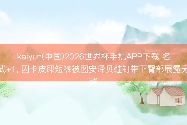kaiyun(中国)2026世界杯手机APP下载 名样式+1， 因卡皮耶短裤被图安泽贝鞋钉带下臀部展露无遗