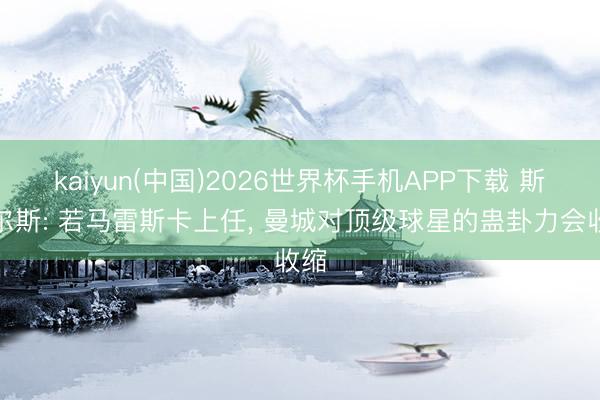 kaiyun(中国)2026世界杯手机APP下载 斯科尔斯: 若马雷斯卡上任， 曼城对顶级球星的蛊卦力会收缩