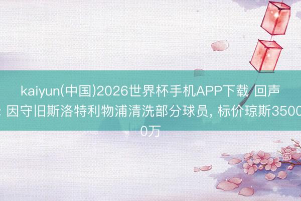 kaiyun(中国)2026世界杯手机APP下载 回声报: 因守旧斯洛特利物浦清洗部分球员, 标价琼斯3500万