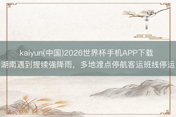 kaiyun(中国)2026世界杯手机APP下载 湖南遇到握续强降雨，多地渡点停航客运班线停运