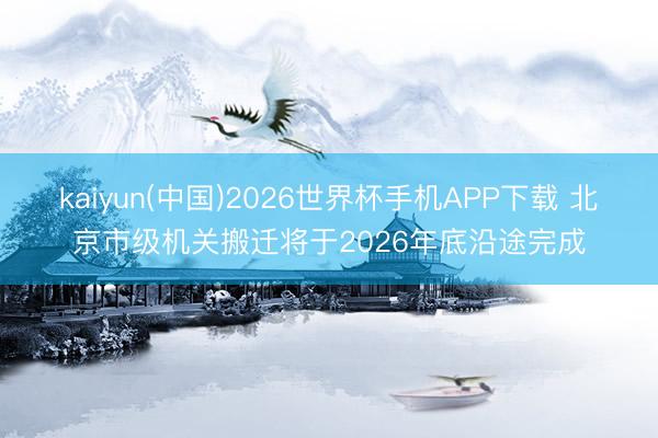 kaiyun(中国)2026世界杯手机APP下载 北京市级机关搬迁将于2026年底沿途完成