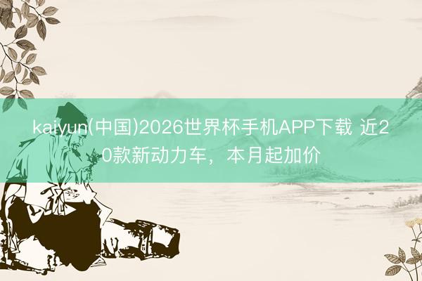 kaiyun(中国)2026世界杯手机APP下载 近20款新动力车，本月起加价