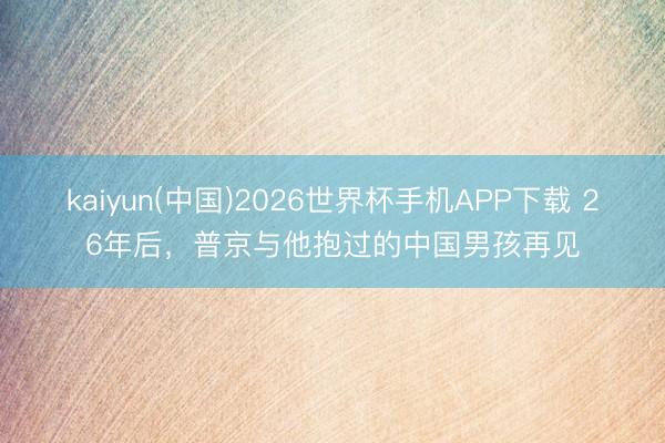 kaiyun(中国)2026世界杯手机APP下载 26年后，普京与他抱过的中国男孩再见