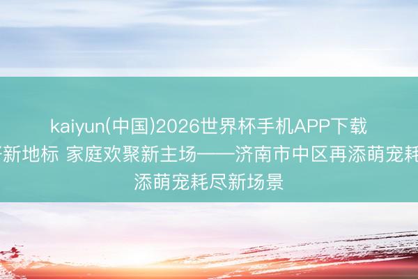 kaiyun(中国)2026世界杯手机APP下载 宠物友好新地标 家庭欢聚新主场——济南市中区再添萌宠耗尽新场景