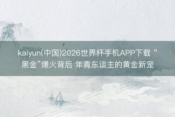 kaiyun(中国)2026世界杯手机APP下载 “黑金”爆火背后 年青东谈主的黄金新宠