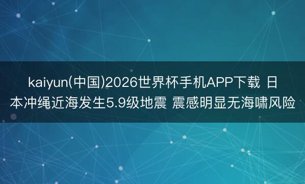 kaiyun(中国)2026世界杯手机APP下载 日本冲绳近海发生5.9级地震 震感明显无海啸风险