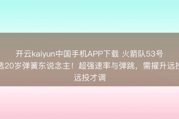 开云kaiyun中国手机APP下载 火箭队53号签可选20岁弹簧东说念主！超强速率与弹跳，需擢升远投才调