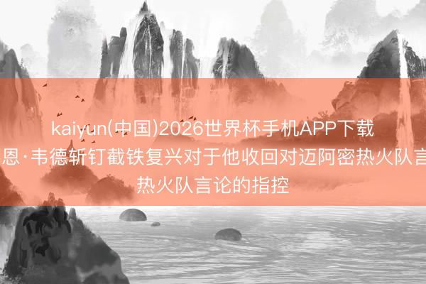 kaiyun(中国)2026世界杯手机APP下载 不，德怀恩·韦德斩钉截铁复兴对于他收回对迈阿密热火队言论的指控