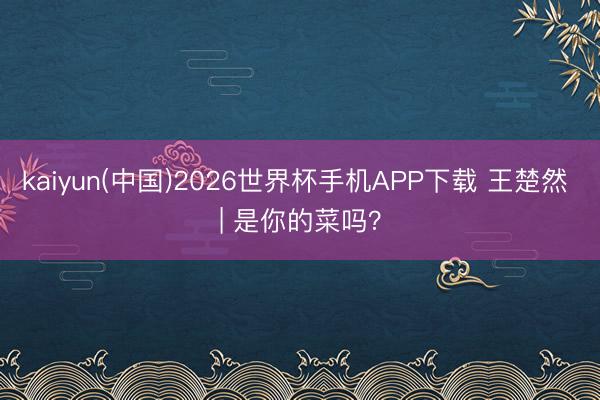 kaiyun(中国)2026世界杯手机APP下载 王楚然 | 是你的菜吗？