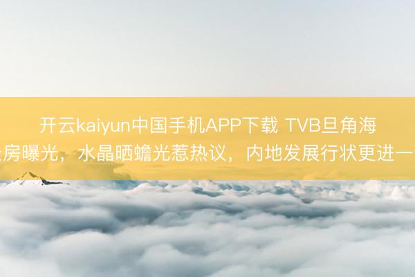 开云kaiyun中国手机APP下载 TVB旦角海景房曝光，水晶晒蟾光惹热议，内地发展行状更进一步