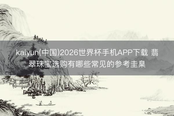 kaiyun(中国)2026世界杯手机APP下载 翡翠珠宝选购有哪些常见的参考圭臬