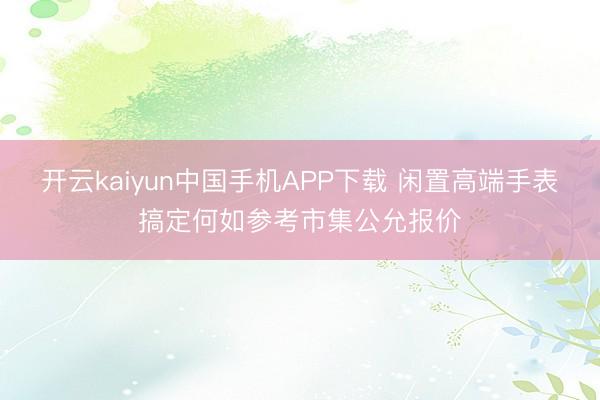 开云kaiyun中国手机APP下载 闲置高端手表搞定何如参考市集公允报价