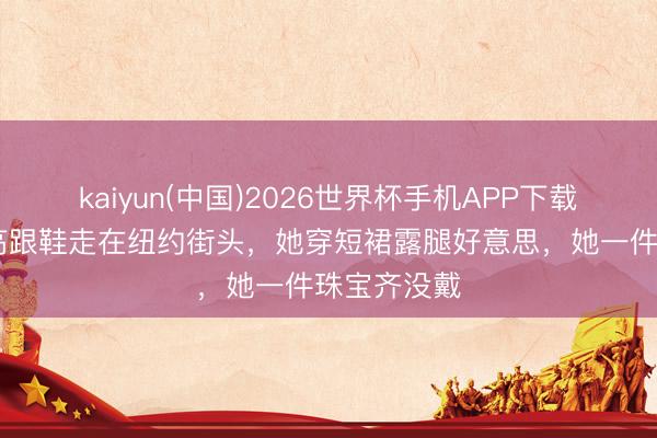 kaiyun(中国)2026世界杯手机APP下载 刘亦菲穿高跟鞋走在纽约街头，她穿短裙露腿好意思，她一件珠宝齐没戴