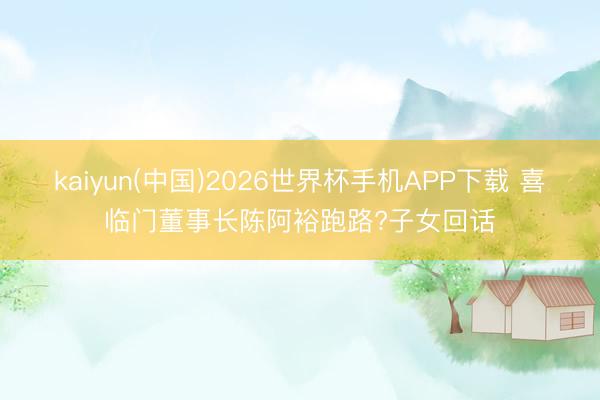 kaiyun(中国)2026世界杯手机APP下载 喜临门董事长陈阿裕跑路?子女回话