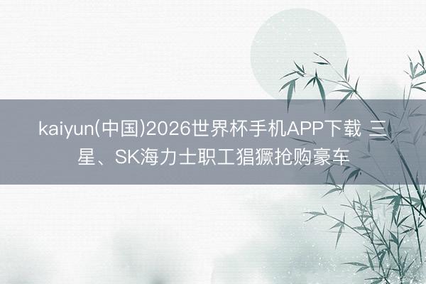 kaiyun(中国)2026世界杯手机APP下载 三星、SK海力士职工猖獗抢购豪车