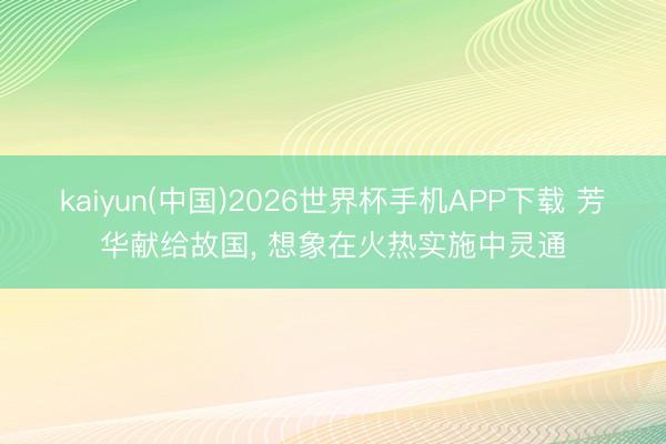 kaiyun(中国)2026世界杯手机APP下载 芳华献给故国， 想象在火热实施中灵通