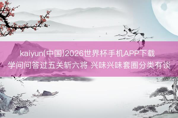 kaiyun(中国)2026世界杯手机APP下载 学问问答过五关斩六将 兴味兴味套圈分类有谈