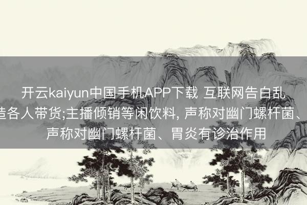 开云kaiyun中国手机APP下载 互联网告白乱象再曝光: AI伪造各人带货;主播倾销等闲饮料， 声称对幽门螺杆菌、胃炎有诊治作用