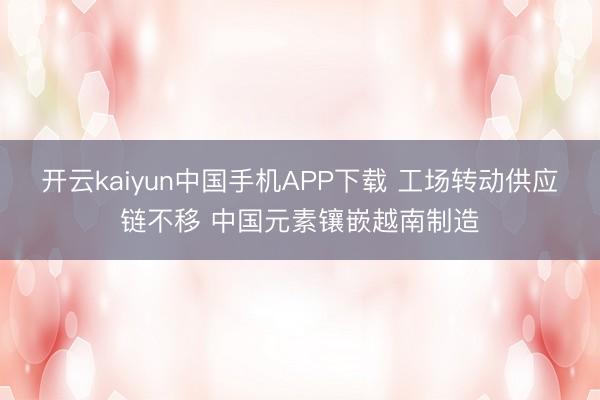 开云kaiyun中国手机APP下载 工场转动供应链不移 中国元素镶嵌越南制造