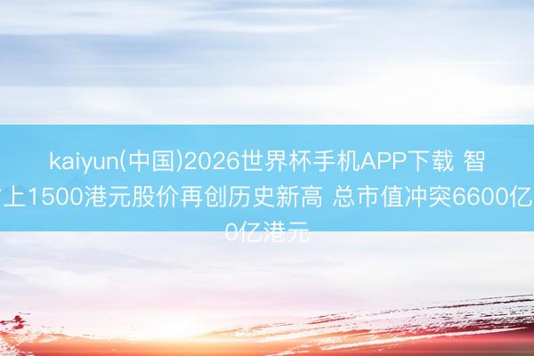 kaiyun(中国)2026世界杯手机APP下载 智谱站上1500港元股价再创历史新高 总市值冲突6600亿港元