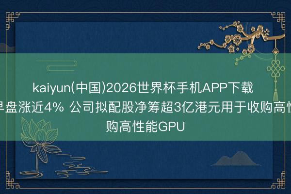 kaiyun(中国)2026世界杯手机APP下载 映天下早盘涨近4% 公司拟配股净筹超3亿港元用于收购高性能GPU