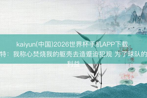 kaiyun(中国)2026世界杯手机APP下载 斯玛特：我称心焚烧我的躯壳去造蹙迫犯规 为了球队的利益