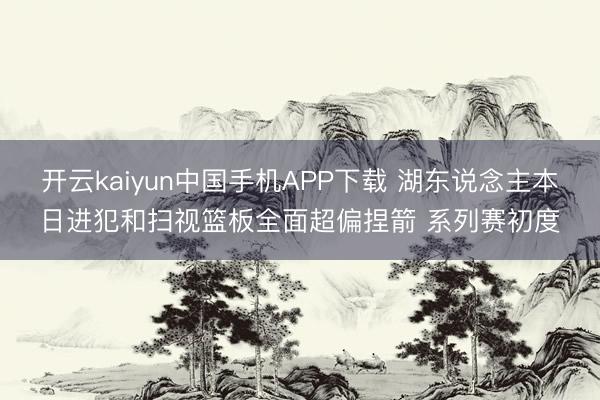 开云kaiyun中国手机APP下载 湖东说念主本日进犯和扫视篮板全面超偏捏箭 系列赛初度