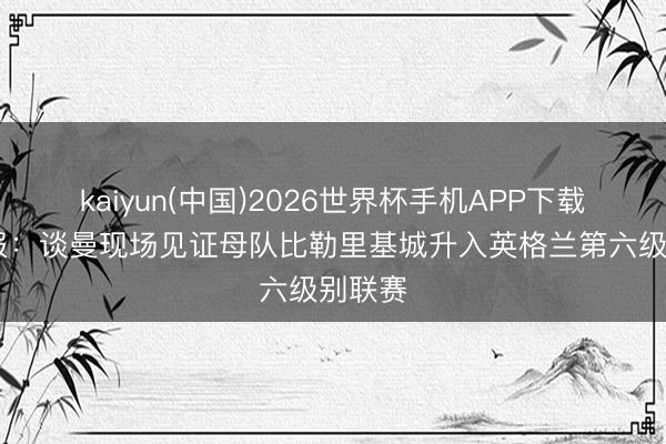 kaiyun(中国)2026世界杯手机APP下载 太阳报：谈曼现场见证母队比勒里基城升入英格兰第六级别联赛