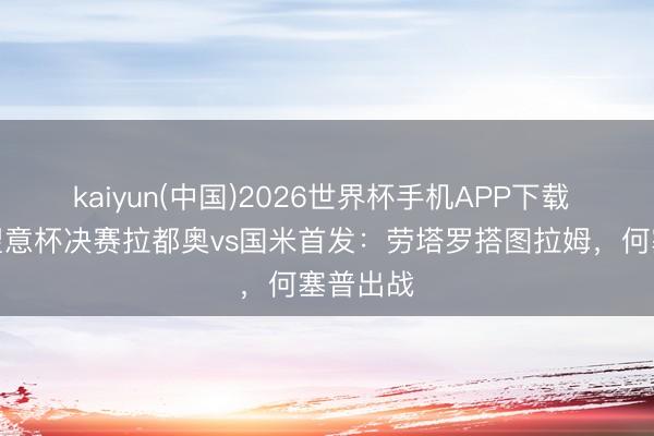 kaiyun(中国)2026世界杯手机APP下载 意媒展望意杯决赛拉都奥vs国米首发：劳塔罗搭图拉姆，何塞普出战