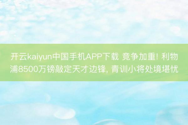 开云kaiyun中国手机APP下载 竞争加重! 利物浦8500万镑敲定天才边锋， 青训小将处境堪忧