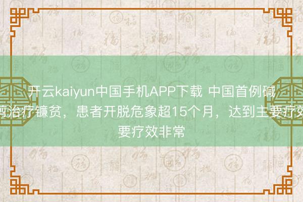 开云kaiyun中国手机APP下载 中国首例碱基裁剪治疗镰贫，患者开脱危象超15个月，达到主要疗效非常