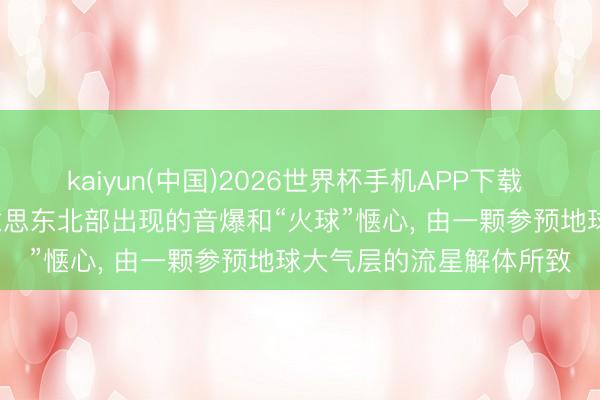 kaiyun(中国)2026世界杯手机APP下载 好意思航空航天局: 好意思东北部出现的音爆和“火球”惬心， 由一颗参预地球大气层的流星解体所致