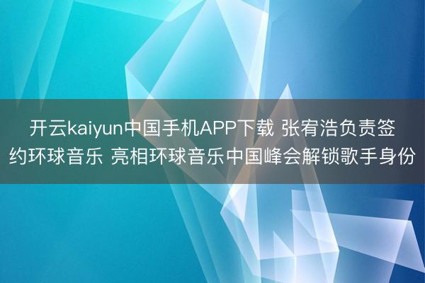 开云kaiyun中国手机APP下载 张宥浩负责签约环球音乐 亮相环球音乐中国峰会解锁歌手身份