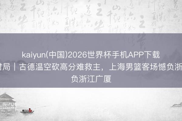 kaiyun(中国)2026世界杯手机APP下载 牢记时局｜古德温空砍高分难救主，上海男篮客场憾负浙江广厦