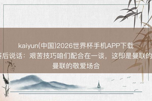 kaiyun(中国)2026世界杯手机APP下载 卡里克赛后说话：艰苦技巧咱们配合在一谈，这即是曼联的敬爱场合